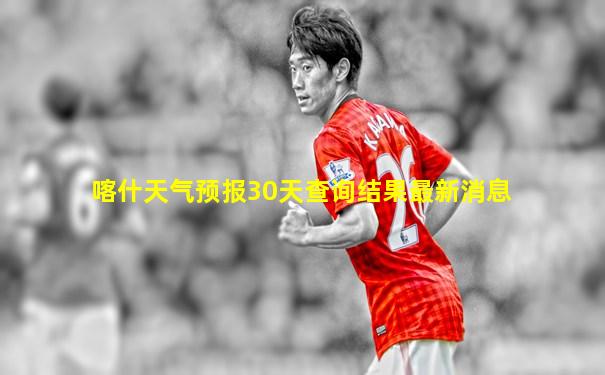 喀什天气预报30天查询结果最新消息