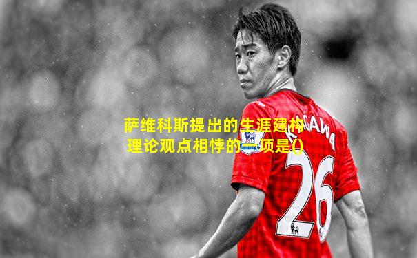 萨维科斯提出的生涯建构理论观点相悖的一项是()