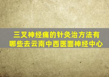 三叉神经痛的针灸治方法有哪些去云南中西医面神经中心