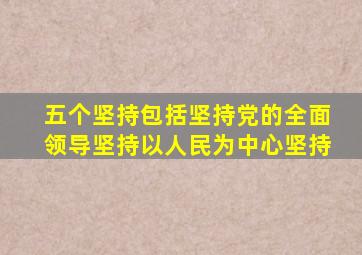 五个坚持包括坚持党的全面领导坚持以人民为中心坚持