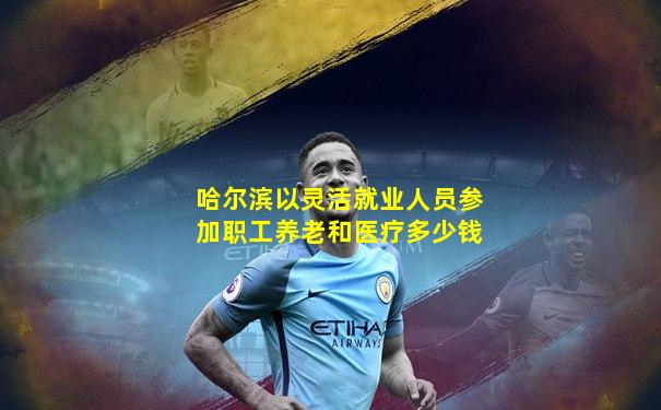 哈尔滨以灵活就业人员参加职工养老和医疗多少钱