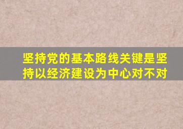 坚持党的基本路线关键是坚持以经济建设为中心对不对