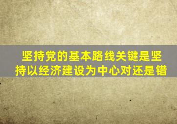 坚持党的基本路线关键是坚持以经济建设为中心对还是错