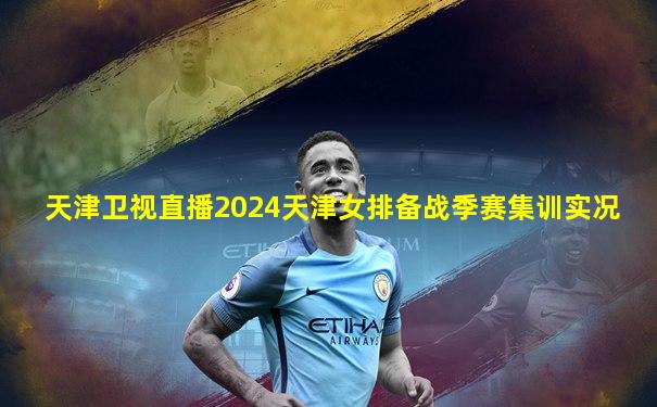 天津卫视直播2024天津女排备战季赛集训实况