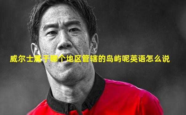 威尔士属于哪个地区管辖的岛屿呢英语怎么说