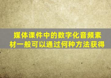 媒体课件中的数字化音频素材一般可以通过何种方法获得