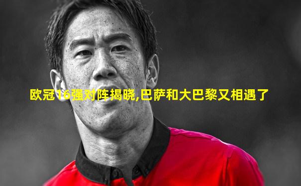 欧冠16强对阵揭晓,巴萨和大巴黎又相遇了