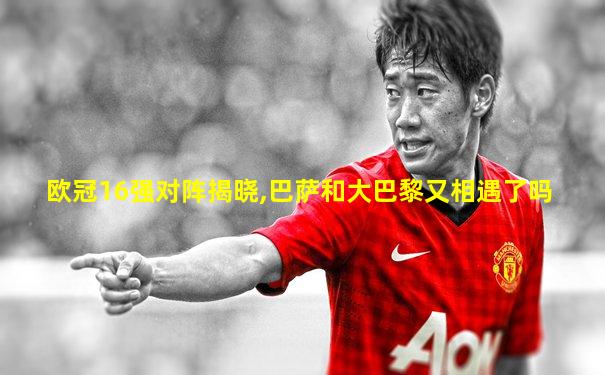 欧冠16强对阵揭晓,巴萨和大巴黎又相遇了吗