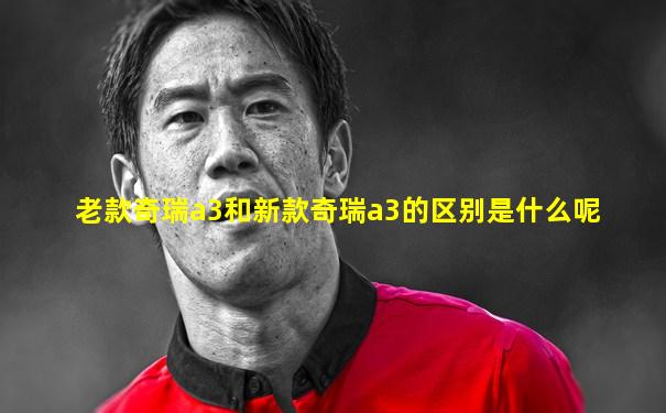 老款奇瑞a3和新款奇瑞a3的区别是什么呢