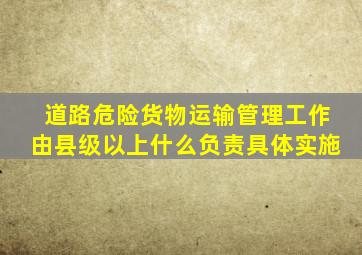 道路危险货物运输管理工作由县级以上什么负责具体实施