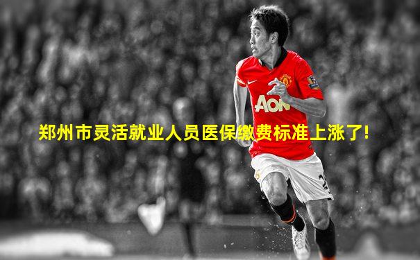 郑州市灵活就业人员医保缴费标准上涨了!